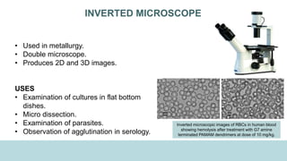 INVERTED MICROSCOPE
• Used in metallurgy.
• Double microscope.
• Produces 2D and 3D images.
USES
• Examination of cultures in flat bottom
dishes.
• Micro dissection.
• Examination of parasites.
• Observation of agglutination in serology.
Inverted microscopic images of RBCs in human blood
showing hemolysis after treatment with G7 amine
terminated PAMAM dendrimers at dose of 10 mg/kg.
 