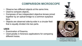 COMPARISON MICROSCOPE
• Observe two different objects at the same time.
• Used to compare objects..
• Composes of two independent objective lenses joined
together by an optical bridge to a common eyepiece
lens.
• Objects are observed side-by-side in a circular field
that is equally divided into two parts.
USES
• Examination of firearms.
• Used greatly in forensics applications for comparing
different traces.
Firearm comparison by
Comparison Microscope
 