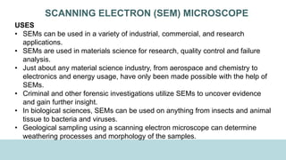 SCANNING ELECTRON (SEM) MICROSCOPE
USES
• SEMs can be used in a variety of industrial, commercial, and research
applications.
• SEMs are used in materials science for research, quality control and failure
analysis.
• Just about any material science industry, from aerospace and chemistry to
electronics and energy usage, have only been made possible with the help of
SEMs.
• Criminal and other forensic investigations utilize SEMs to uncover evidence
and gain further insight.
• In biological sciences, SEMs can be used on anything from insects and animal
tissue to bacteria and viruses.
• Geological sampling using a scanning electron microscope can determine
weathering processes and morphology of the samples.
 