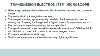 TRANSMISSION ELECTRON (TEM) MICROSCOPE
• Uses a high voltage electron beam to illuminate the specimen and create an
image.
• Transmits electron through the specimen.
• The image-recording system usually consists of a fluorescent screen for
viewing and focusing the image and a digital camera for permanent records.
• Electrons cannot readily penetrate thick preparations.
• The specimen must be sectioned into extremely thin slices (20-100nm thick)
and stained or coated with metals to increase image contrast.
• Creates a two-dimensional image.
• Sections of specimen are viewed under very high magnification
 