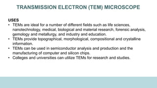 TRANSMISSION ELECTRON (TEM) MICROSCOPE
USES
• TEMs are ideal for a number of different fields such as life sciences,
nanotechnology, medical, biological and material research, forensic analysis,
gemology and metallurgy, and industry and education.
• TEMs provide topographical, morphological, compositional and crystalline
information.
• TEMs can be used in semiconductor analysis and production and the
manufacturing of computer and silicon chips.
• Colleges and universities can utilize TEMs for research and studies.
 