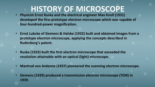 HISTORY OF MICROSCOPE
• Physicist Ernst Ruska and the electrical engineer Max Knoll (1931)
developed the first prototype electron microscope which was capable of
four-hundred-power magnification.
• Ernst Lubcke of Siemens & Halske (1932) built and obtained images from a
prototype electron microscope, applying the concepts described in
Rudenberg's patent.
• Ruska (1933) built the first electron microscope that exceeded the
resolution attainable with an optical (light) microscope.
• Manfred von Ardenne (1937) pioneered the scanning electron microscope.
• Siemens (1939) produced a transmission electron microscope (TEM) in
1939.
 