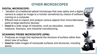 OTHER MICROSCOPES
DIGITAL MICROSCOPE:
• Variation of a traditional optical microscope that uses optics and a digital
camera to output an image to a monitor sometimes by means of software
running on a computer.
• Efficient tool to inspect and analyze various objects from micro-fabricated
parts to large electronic devices.
• Used in a wide range of industries, such as education, research,
medicine, forensics, and industrial manufacturing.
SCANNING PROBE MICROSCOPE (SPM):
• Produces an image that represents the structure of surface rather than
direct view of surface.
• Used to make images of nanoscale surfaces and structures, including
atoms.
 