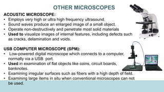 OTHER MICROSCOPES
ACOUSTIC MICROSCOPE:
• Employs very high or ultra high frequency ultrasound.
• Sound waves produce an enlarged image of a small object.
• Operate non-destructively and penetrate most solid materials
• Used to visualize images of internal features, including defects such
as cracks, delamination and voids.
USB COMPUTER MICROSCOPE (SPM):
• Low-powered digital microscope which connects to a computer,
normally via a USB port.
• Used in examination of flat objects like coins, circuit boards,
banknotes.
• Examining irregular surfaces such as fibers with a high depth of field.
• Examining large items in situ when conventional microscopes can not
be used.
 
