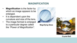MAGNIFICATION
• Magnification is the factor by
which an image appears to be
enlarged.
• It is dependent upon the
curvature and size of the lens.
• The image formed is enlarged
to a particular degree called
the “Power of Magnification”.
Magnifying Glass
Crystal Ball
 