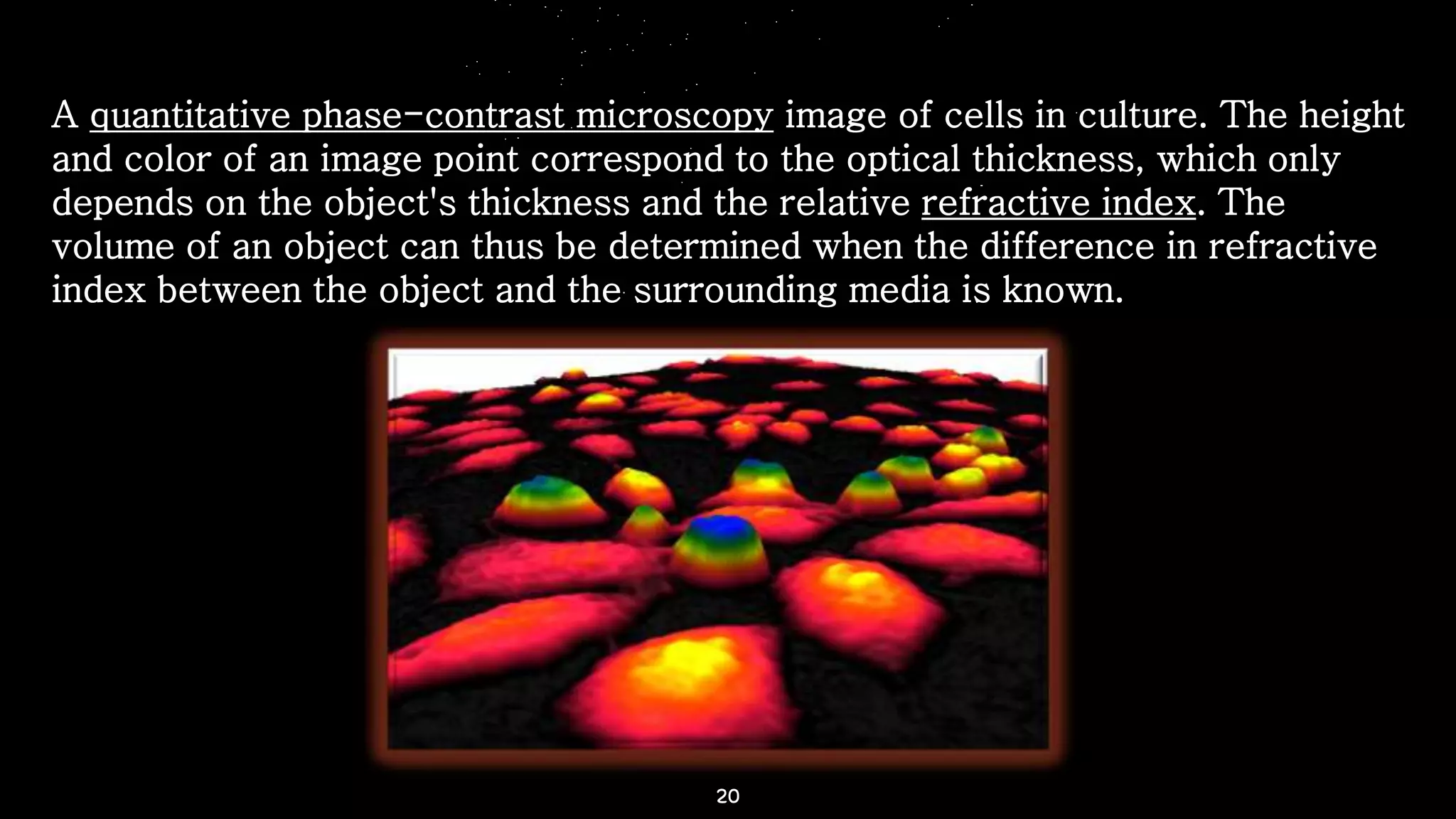 20
A quantitative phase-contrast microscopy image of cells in culture. The height
and color of an image point correspond to the optical thickness, which only
depends on the object's thickness and the relative refractive index. The
volume of an object can thus be determined when the difference in refractive
index between the object and the surrounding media is known.
 