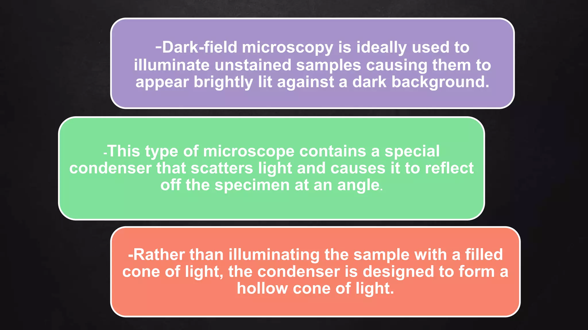 -Dark-field microscopy is ideally used to
illuminate unstained samples causing them to
appear brightly lit against a dark background.
-This type of microscope contains a special
condenser that scatters light and causes it to reflect
off the specimen at an angle.
-Rather than illuminating the sample with a filled
cone of light, the condenser is designed to form a
hollow cone of light.
 