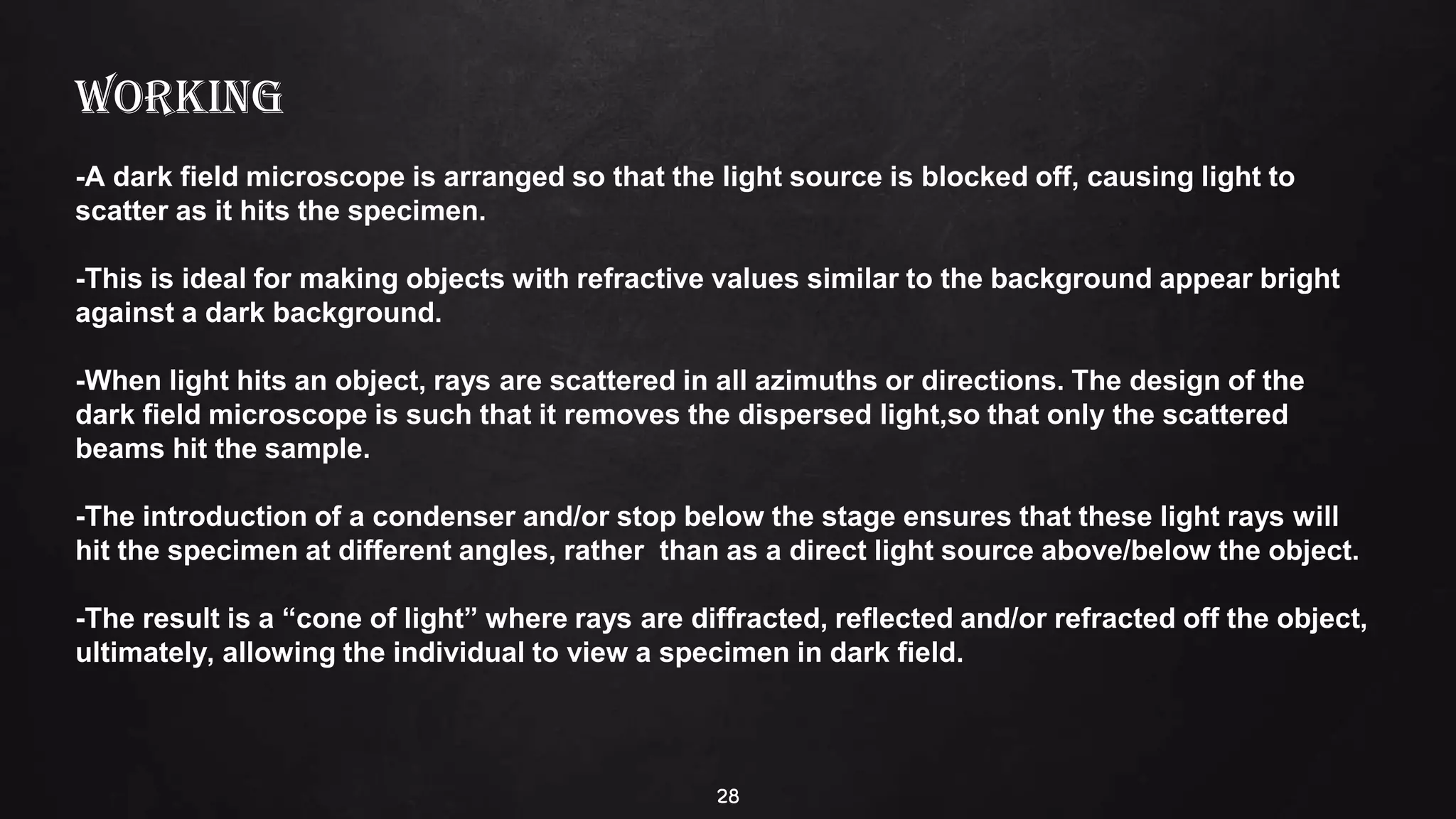 28
WORKING
-A dark field microscope is arranged so that the light source is blocked off, causing light to
scatter as it hits the specimen.
-This is ideal for making objects with refractive values similar to the background appear bright
against a dark background.
-When light hits an object, rays are scattered in all azimuths or directions. The design of the
dark field microscope is such that it removes the dispersed light,so that only the scattered
beams hit the sample.
-The introduction of a condenser and/or stop below the stage ensures that these light rays will
hit the specimen at different angles, rather than as a direct light source above/below the object.
-The result is a “cone of light” where rays are diffracted, reflected and/or refracted off the object,
ultimately, allowing the individual to view a specimen in dark field.
 