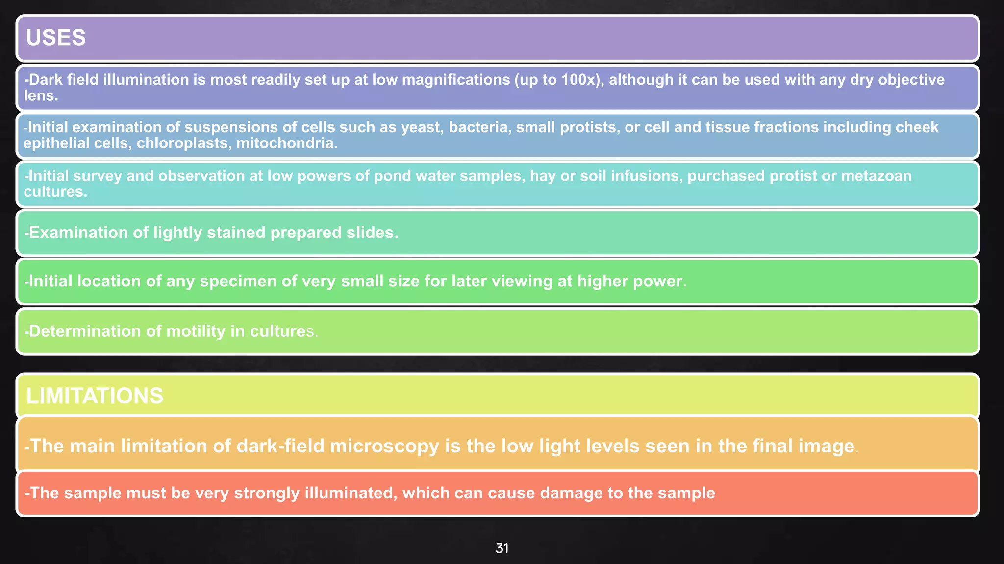 31
USES
-Dark field illumination is most readily set up at low magnifications (up to 100x), although it can be used with any dry objective
lens.
-Initial examination of suspensions of cells such as yeast, bacteria, small protists, or cell and tissue fractions including cheek
epithelial cells, chloroplasts, mitochondria.
-Initial survey and observation at low powers of pond water samples, hay or soil infusions, purchased protist or metazoan
cultures.
-Examination of lightly stained prepared slides.
-Initial location of any specimen of very small size for later viewing at higher power.
-Determination of motility in cultures.
LIMITATIONS
-The main limitation of dark-field microscopy is the low light levels seen in the final image.
-The sample must be very strongly illuminated, which can cause damage to the sample
 