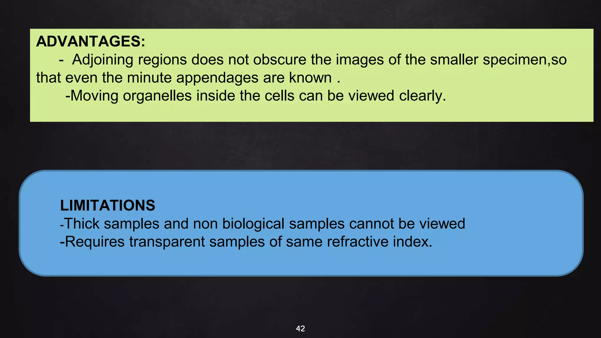 42
LIMITATIONS
-Thick samples and non biological samples cannot be viewed
-Requires transparent samples of same refractive index.
ADVANTAGES:
- Adjoining regions does not obscure the images of the smaller specimen,so
that even the minute appendages are known .
-Moving organelles inside the cells can be viewed clearly.
 