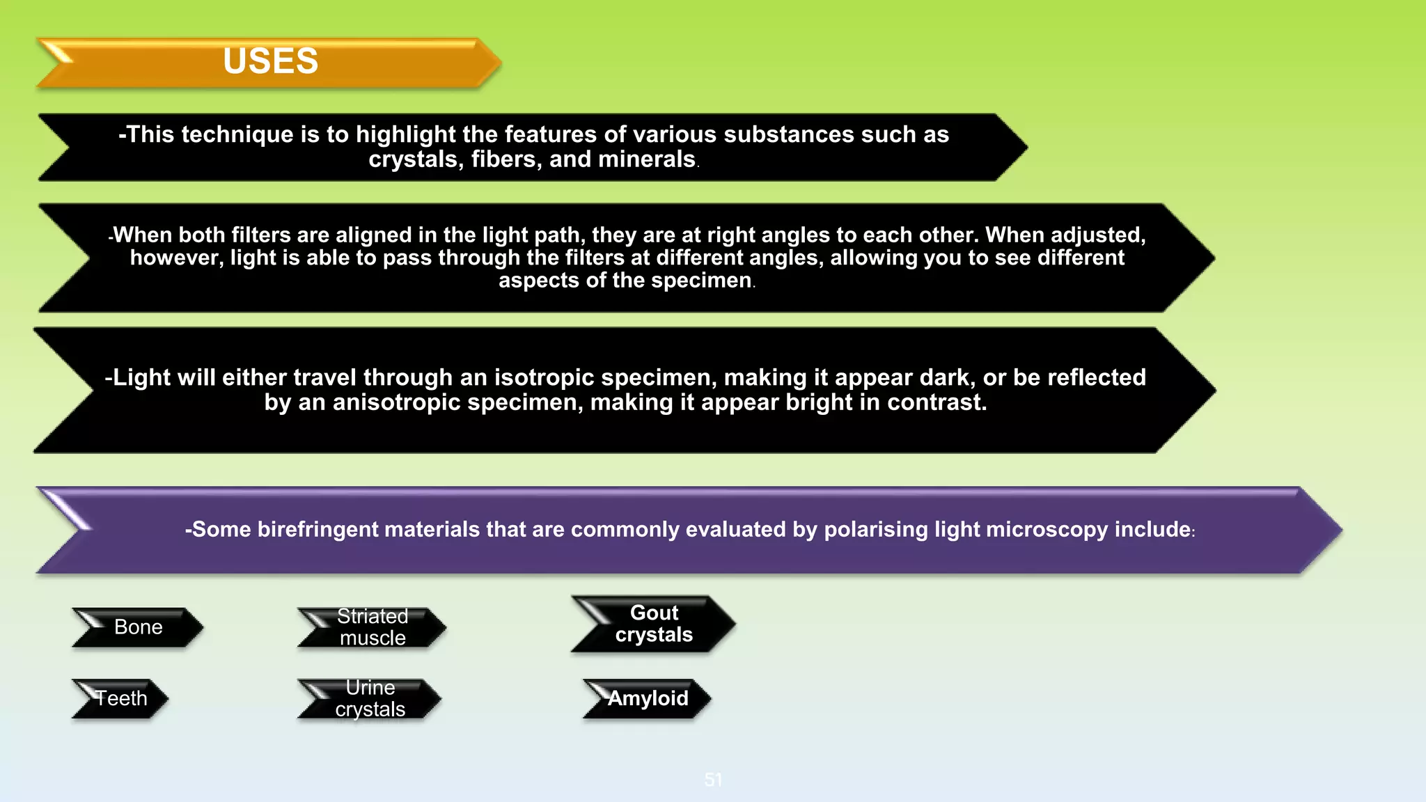 51
USES
-This technique is to highlight the features of various substances such as
crystals, fibers, and minerals.
-When both filters are aligned in the light path, they are at right angles to each other. When adjusted,
however, light is able to pass through the filters at different angles, allowing you to see different
aspects of the specimen.
-Light will either travel through an isotropic specimen, making it appear dark, or be reflected
by an anisotropic specimen, making it appear bright in contrast.
-Some birefringent materials that are commonly evaluated by polarising light microscopy include:
Bone
Teeth
Striated
muscle
Urine
crystals
Gout
crystals
Amyloid
 