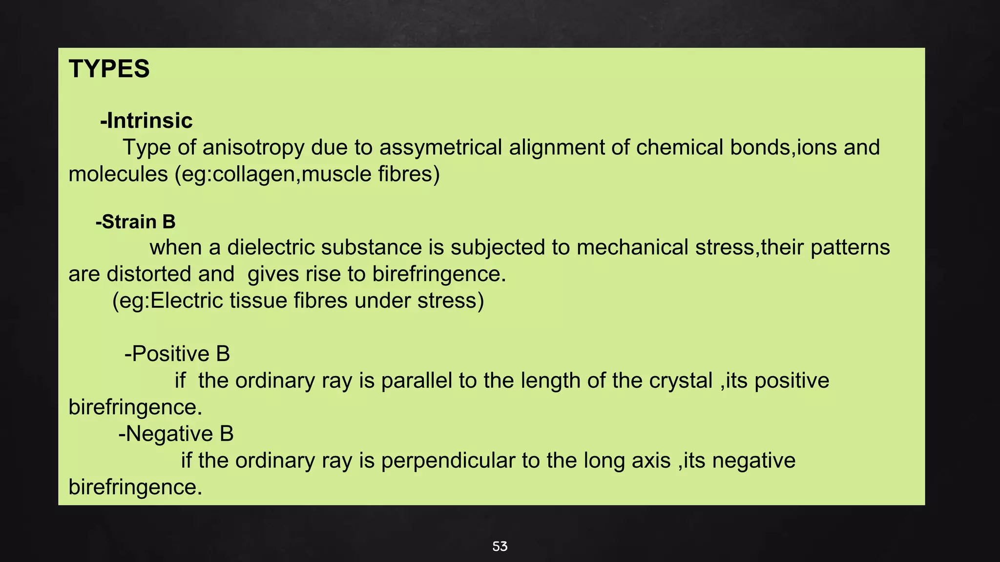 53
TYPES
-Intrinsic
Type of anisotropy due to assymetrical alignment of chemical bonds,ions and
molecules (eg:collagen,muscle fibres)
-Strain B
when a dielectric substance is subjected to mechanical stress,their patterns
are distorted and gives rise to birefringence.
(eg:Electric tissue fibres under stress)
-Positive B
if the ordinary ray is parallel to the length of the crystal ,its positive
birefringence.
-Negative B
if the ordinary ray is perpendicular to the long axis ,its negative
birefringence.
 