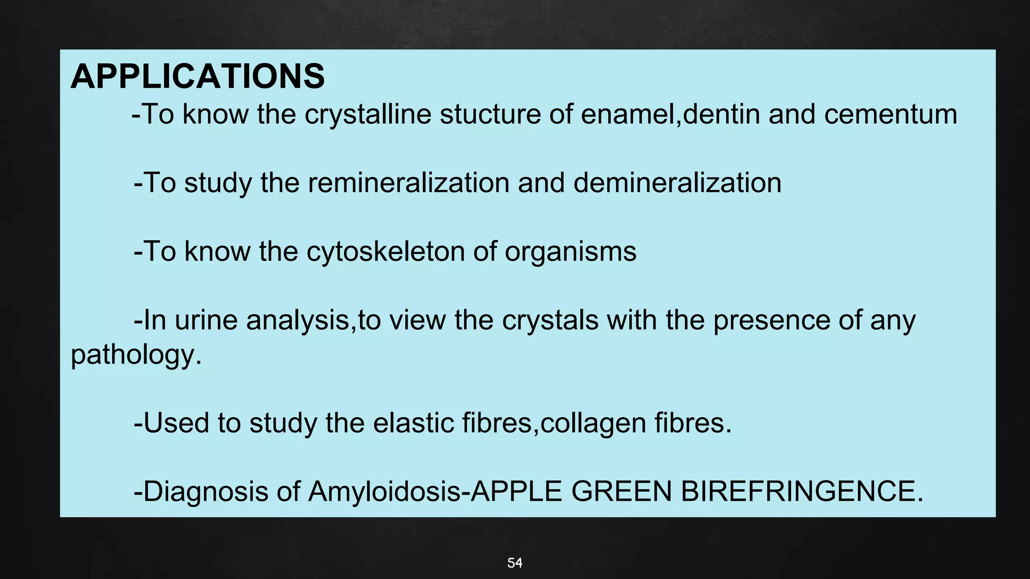 54
APPLICATIONS
-To know the crystalline stucture of enamel,dentin and cementum
-To study the remineralization and demineralization
-To know the cytoskeleton of organisms
-In urine analysis,to view the crystals with the presence of any
pathology.
-Used to study the elastic fibres,collagen fibres.
-Diagnosis of Amyloidosis-APPLE GREEN BIREFRINGENCE.
 
