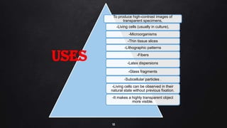 18
To produce high-contrast images of
transparent specimens,
-Living cells (usually in culture),
-Microorganisms
-Thin tissue slices
-Lithographic patterns
-Fibers
-Latex dispersions
-Glass fragments
-Subcellular particles .
-Living cells can be observed in their
natural state without previous fixation.
-It makes a highly transparent object
more visible.
USES
 