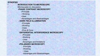 2
SYNOPSIS
• INTRODUCTION TO MICROSCOPE
• Microscopes on discussion
-PHASE CONTRAST MICROSCOPY
-Principle
- Working
-Uses
-Advantages and disadvantages
- DARK FIELD ILLUMINATION
-Principle
-Working
-Uses
-Pros & Cons
-DIFFERENTIAL INTERFERENCE MICROSCOPY
-Principle
-Working
-Uses
-Advantges and limitations
-POLARIZED MICROSCOPY
-Principle
-Working
- Uses
-Advantges and disadvantages
 