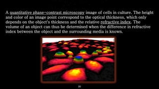 20
A quantitative phase-contrast microscopy image of cells in culture. The height
and color of an image point correspond to the optical thickness, which only
depends on the object's thickness and the relative refractive index. The
volume of an object can thus be determined when the difference in refractive
index between the object and the surrounding media is known.
 
