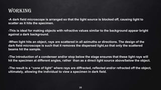 28
WORKING
-A dark field microscope is arranged so that the light source is blocked off, causing light to
scatter as it hits the specimen.
-This is ideal for making objects with refractive values similar to the background appear bright
against a dark background.
-When light hits an object, rays are scattered in all azimuths or directions. The design of the
dark field microscope is such that it removes the dispersed light,so that only the scattered
beams hit the sample.
-The introduction of a condenser and/or stop below the stage ensures that these light rays will
hit the specimen at different angles, rather than as a direct light source above/below the object.
-The result is a “cone of light” where rays are diffracted, reflected and/or refracted off the object,
ultimately, allowing the individual to view a specimen in dark field.
 