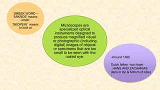 3
Microscopes are
specialized optical
instruments designed to
produce magnified visual
or photographic (including
digital) images of objects
or specimens that are too
small to be seen with the
naked eye.
GREEK WORD –
‘MIKROS’ means
small,
’SKOPEIN’ means
to look at
-Around 1595
Dutch father –son team
HANS AND ZACHARIAS
(lens in top & bottom of tube)
-
 