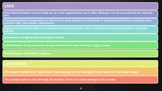 31
USES
-Dark field illumination is most readily set up at low magnifications (up to 100x), although it can be used with any dry objective
lens.
-Initial examination of suspensions of cells such as yeast, bacteria, small protists, or cell and tissue fractions including cheek
epithelial cells, chloroplasts, mitochondria.
-Initial survey and observation at low powers of pond water samples, hay or soil infusions, purchased protist or metazoan
cultures.
-Examination of lightly stained prepared slides.
-Initial location of any specimen of very small size for later viewing at higher power.
-Determination of motility in cultures.
LIMITATIONS
-The main limitation of dark-field microscopy is the low light levels seen in the final image.
-The sample must be very strongly illuminated, which can cause damage to the sample
 