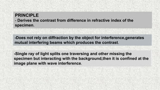 36
PRINCIPLE
- Derives the contrast from difference in refractive index of the
specimen.
-Does not rely on diffraction by the object for interference,generates
mutual interfering beams which produces the contrast.
-Single ray of light splits one traversing and other missing the
specimen but interacting with the background,then it is confined at the
image plane with wave interference.
 