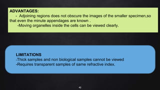 42
LIMITATIONS
-Thick samples and non biological samples cannot be viewed
-Requires transparent samples of same refractive index.
ADVANTAGES:
- Adjoining regions does not obscure the images of the smaller specimen,so
that even the minute appendages are known .
-Moving organelles inside the cells can be viewed clearly.
 