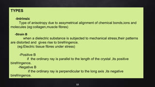53
TYPES
-Intrinsic
Type of anisotropy due to assymetrical alignment of chemical bonds,ions and
molecules (eg:collagen,muscle fibres)
-Strain B
when a dielectric substance is subjected to mechanical stress,their patterns
are distorted and gives rise to birefringence.
(eg:Electric tissue fibres under stress)
-Positive B
if the ordinary ray is parallel to the length of the crystal ,its positive
birefringence.
-Negative B
if the ordinary ray is perpendicular to the long axis ,its negative
birefringence.
 