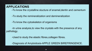 54
APPLICATIONS
-To know the crystalline stucture of enamel,dentin and cementum
-To study the remineralization and demineralization
-To know the cytoskeleton of organisms
-In urine analysis,to view the crystals with the presence of any
pathology.
-Used to study the elastic fibres,collagen fibres.
-Diagnosis of Amyloidosis-APPLE GREEN BIREFRINGENCE.
 