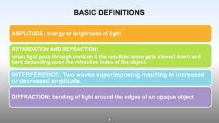 6
AMPLITUDE: energy or brightness of light
RETARDATION AND REFRACTION:
when light pass through medium it the resultant wave gets slowed down and
bent depending upon the refractive index of the object.
INTERFERENCE: Two waves superimposing resulting in increased
or decreased amplitude.
DIFFRACTION: bending of light around the edges of an opaque object.
BASIC DEFINITIONS
 
