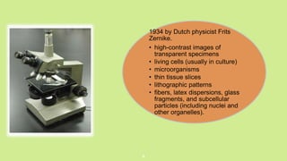 .
8
1934 by Dutch physicist Frits
Zernike.
• high-contrast images of
transparent specimens
• living cells (usually in culture)
• microorganisms
• thin tissue slices
• lithographic patterns
• fibers, latex dispersions, glass
fragments, and subcellular
particles (including nuclei and
other organelles).
 