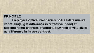 9
PRINCIPLE
Employs a optical mechanism to translate minute
variations(slight diffrences in refractive index) of
specimen into changes of amplitude,which is visulaized
as difference in image contrast.
 