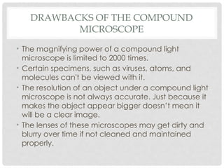 DRAWBACKS OF THE COMPOUND
MICROSCOPE
• The magnifying power of a compound light
microscope is limited to 2000 times.
• Certain specimens, such as viruses, atoms, and
molecules can't be viewed with it.
• The resolution of an object under a compound light
microscope is not always accurate. Just because it
makes the object appear bigger doesn’t mean it
will be a clear image.
• The lenses of these microscopes may get dirty and
blurry over time if not cleaned and maintained
properly.
 