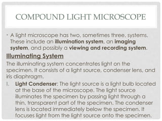 COMPOUND LIGHT MICROSCOPE
• A light microscope has two, sometimes three, systems.
These include an illumination system, an imaging
system, and possibly a viewing and recording system.
Illuminating System
The illuminating system concentrates light on the
specimen. It consists of a light source, condenser lens, and
iris diaphragm.
I. Light Condenser: The light source is a light bulb located
at the base of the microscope. The light source
illuminates the specimen by passing light through a
thin, transparent part of the specimen. The condenser
lens is located immediately below the specimen. It
focuses light from the light source onto the specimen.
 