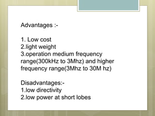 Advantages :-
1. Low cost
2.light weight
3.operation medium frequency
range(300kHz to 3Mhz) and higher
frequency range(3Mhz to 30M hz)
Disadvantages:-
1.low directivity
2.low power at short lobes
 