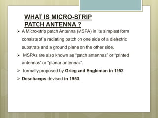 WHAT IS MICRO-STRIP
PATCH ANTENNA ?
 A Micro-strip patch Antenna (MSPA) in its simplest form
consists of a radiating patch on one side of a dielectric
substrate and a ground plane on the other side.
 MSPAs are also known as “patch antennas” or “printed
antennas” or “planar antennas”.
 formally proposed by Grieg and Engleman in 1952
 Deschamps devised in 1953.
 