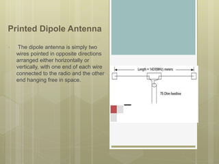 Printed Dipole Antenna
• The dipole antenna is simply two
wires pointed in opposite directions
arranged either horizontally or
vertically, with one end of each wire
connected to the radio and the other
end hanging free in space.
 