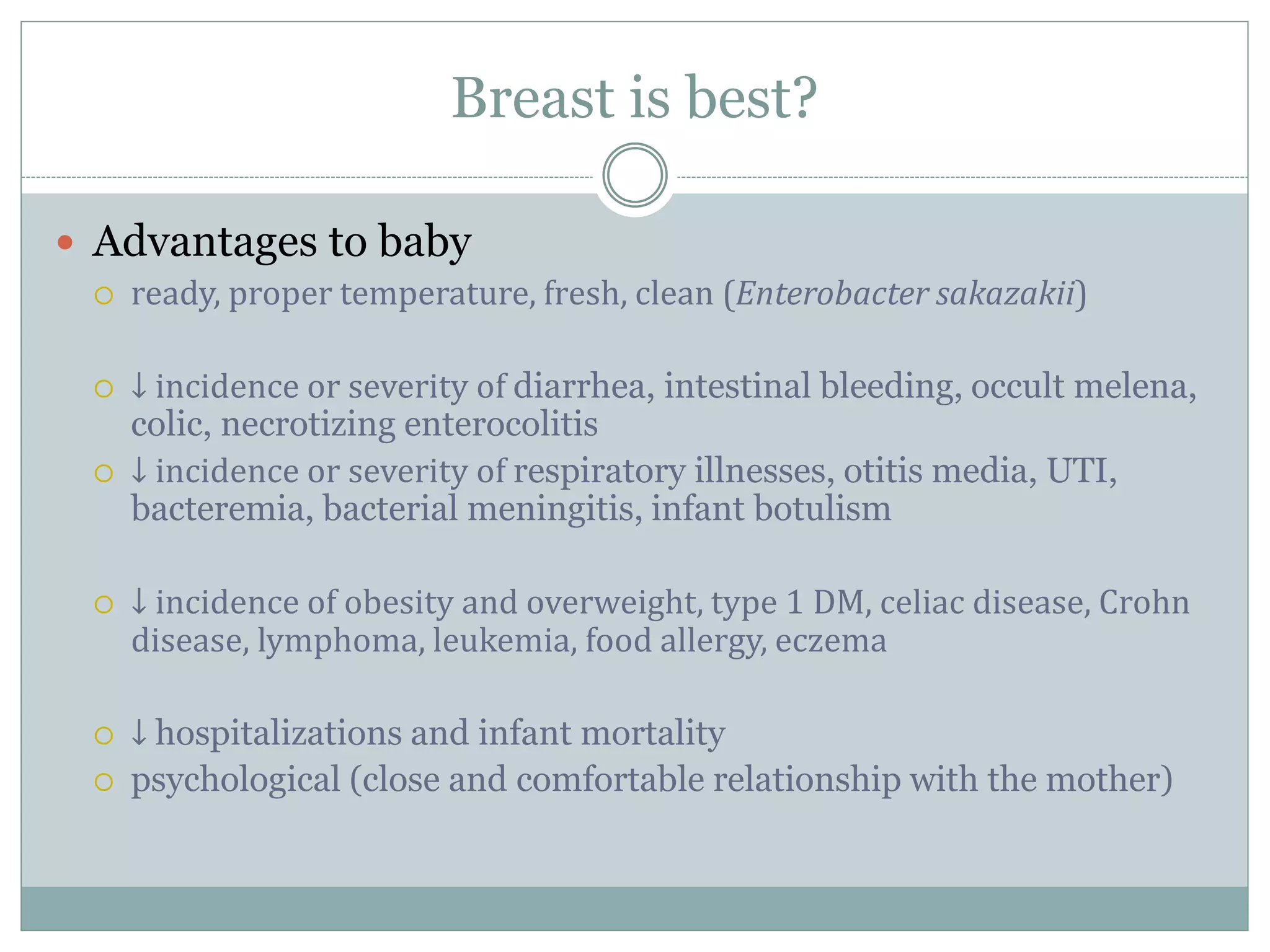 Breast is best?
 Advantages to baby
 ready, proper temperature, fresh, clean (Enterobacter sakazakii)
 ↓ incidence or severity of diarrhea, intestinal bleeding, occult melena,
colic, necrotizing enterocolitis
 ↓ incidence or severity of respiratory illnesses, otitis media, UTI,
bacteremia, bacterial meningitis, infant botulism
 ↓ incidence of obesity and overweight, type 1 DM, celiac disease, Crohn
disease, lymphoma, leukemia, food allergy, eczema
 ↓ hospitalizations and infant mortality
 psychological (close and comfortable relationship with the mother)
 