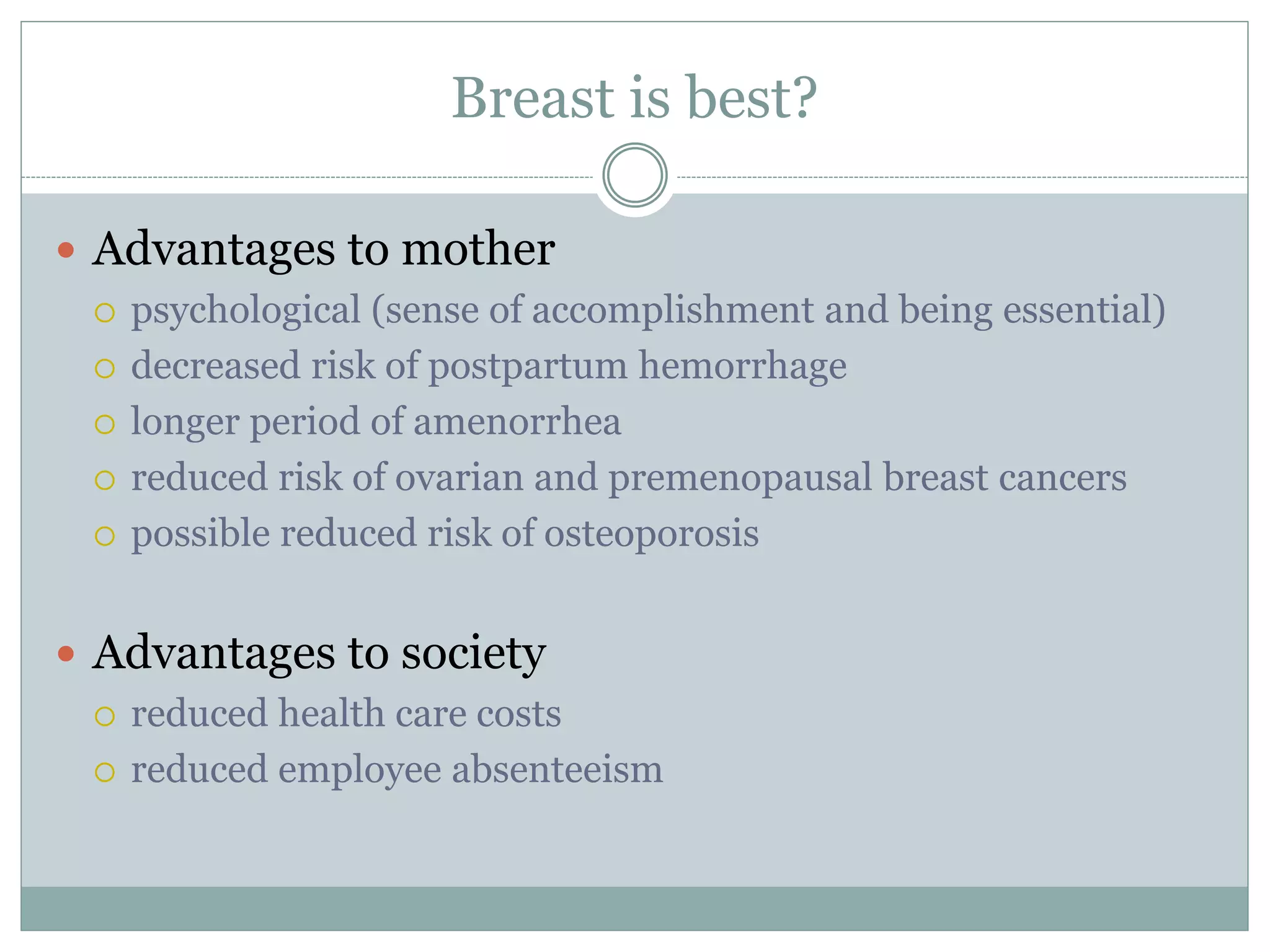 Breast is best?
 Advantages to mother
 psychological (sense of accomplishment and being essential)
 decreased risk of postpartum hemorrhage
 longer period of amenorrhea
 reduced risk of ovarian and premenopausal breast cancers
 possible reduced risk of osteoporosis
 Advantages to society
 reduced health care costs
 reduced employee absenteeism
 