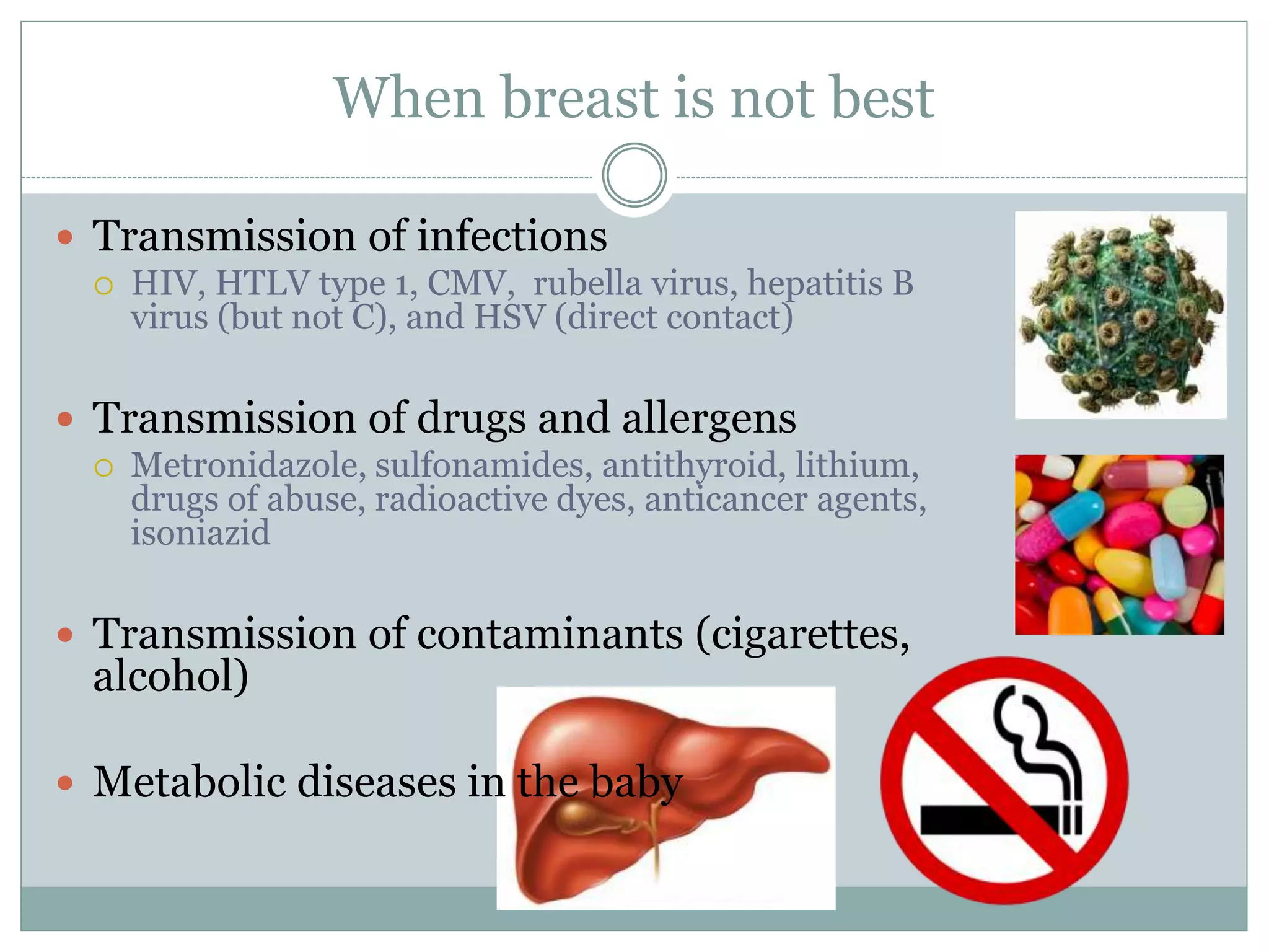 When breast is not best
 Transmission of infections
 HIV, HTLV type 1, CMV, rubella virus, hepatitis B
virus (but not C), and HSV (direct contact)
 Transmission of drugs and allergens
 Metronidazole, sulfonamides, antithyroid, lithium,
drugs of abuse, radioactive dyes, anticancer agents,
isoniazid
 Transmission of contaminants (cigarettes,
alcohol)
 Metabolic diseases in the baby
 