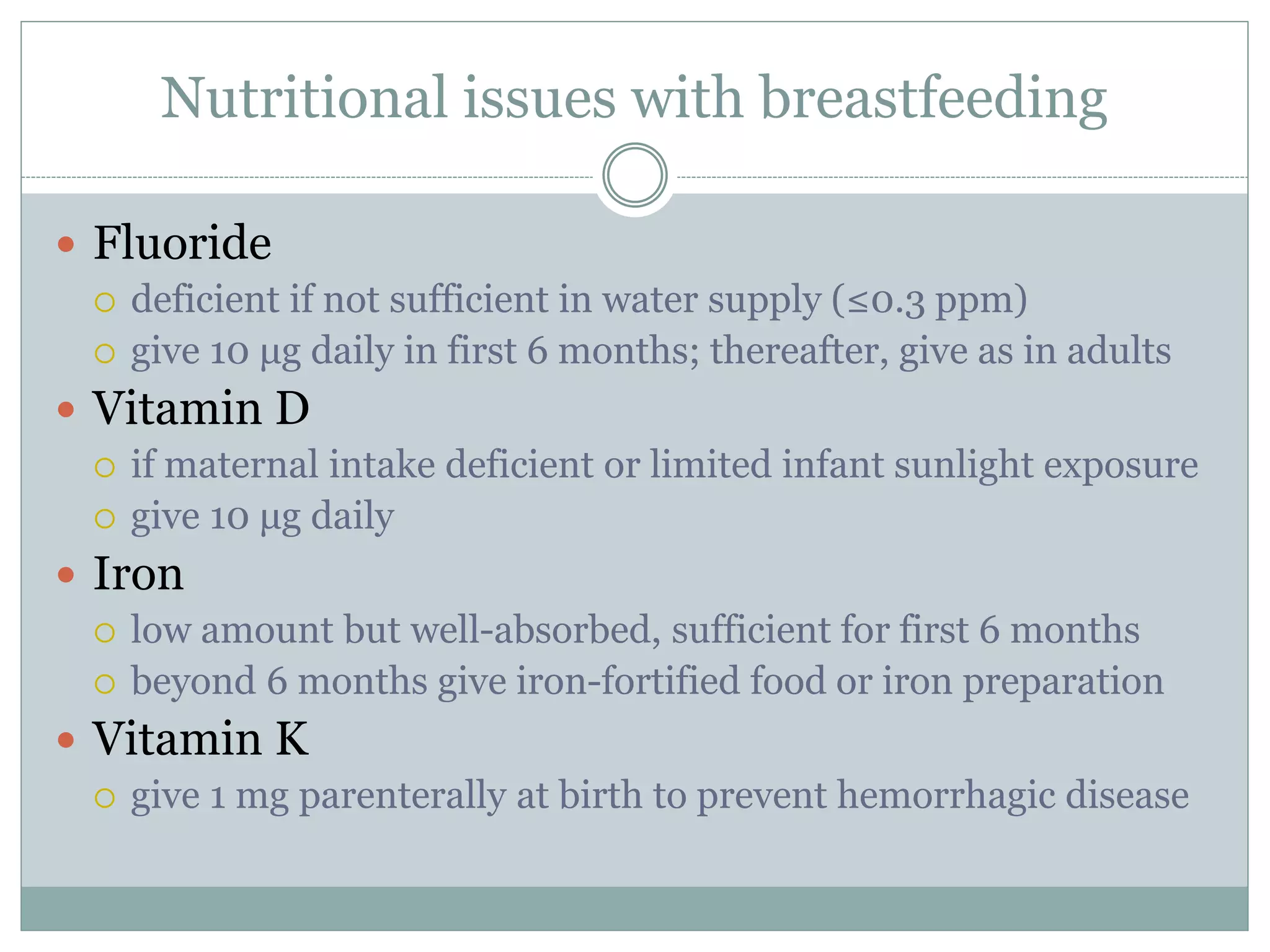 Nutritional issues with breastfeeding
 Fluoride
 deficient if not sufficient in water supply (≤0.3 ppm)
 give 10 μg daily in first 6 months; thereafter, give as in adults
 Vitamin D
 if maternal intake deficient or limited infant sunlight exposure
 give 10 μg daily
 Iron
 low amount but well-absorbed, sufficient for first 6 months
 beyond 6 months give iron-fortified food or iron preparation
 Vitamin K
 give 1 mg parenterally at birth to prevent hemorrhagic disease
 