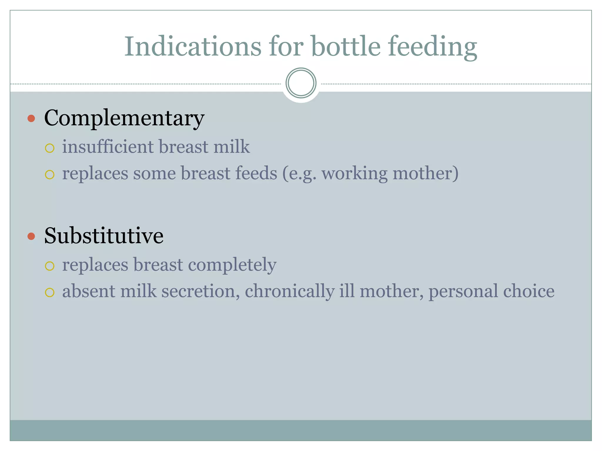 Indications for bottle feeding
 Complementary
 insufficient breast milk
 replaces some breast feeds (e.g. working mother)
 Substitutive
 replaces breast completely
 absent milk secretion, chronically ill mother, personal choice
 
