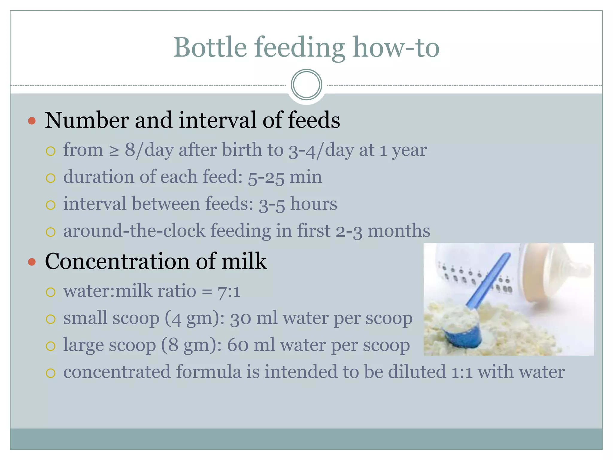 Bottle feeding how-to
 Number and interval of feeds
 from ≥ 8/day after birth to 3-4/day at 1 year
 duration of each feed: 5-25 min
 interval between feeds: 3-5 hours
 around-the-clock feeding in first 2-3 months
 Concentration of milk
 water:milk ratio = 7:1
 small scoop (4 gm): 30 ml water per scoop
 large scoop (8 gm): 60 ml water per scoop
 concentrated formula is intended to be diluted 1:1 with water
 