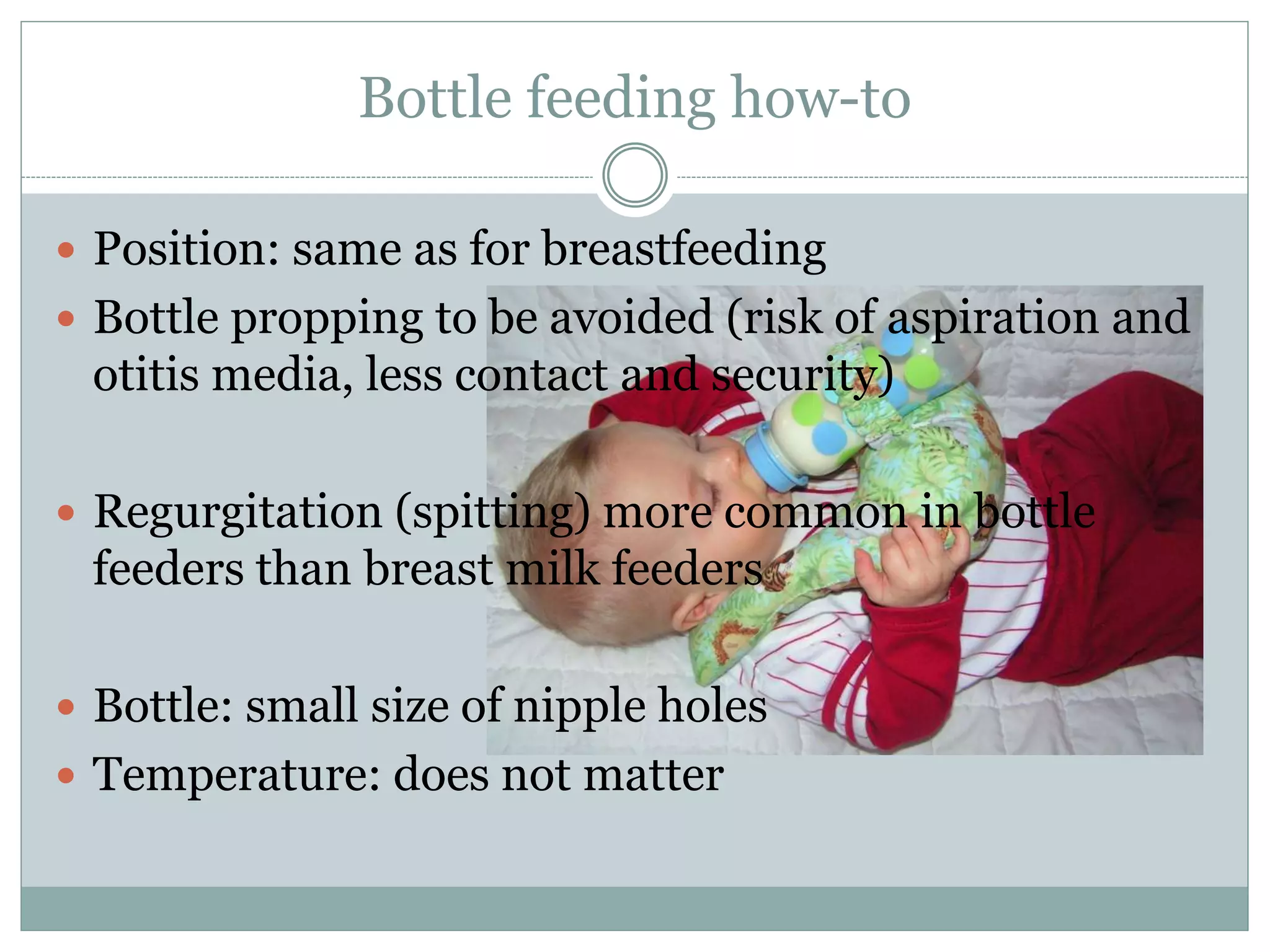 Bottle feeding how-to
 Position: same as for breastfeeding
 Bottle propping to be avoided (risk of aspiration and
otitis media, less contact and security)
 Regurgitation (spitting) more common in bottle
feeders than breast milk feeders
 Bottle: small size of nipple holes
 Temperature: does not matter
 