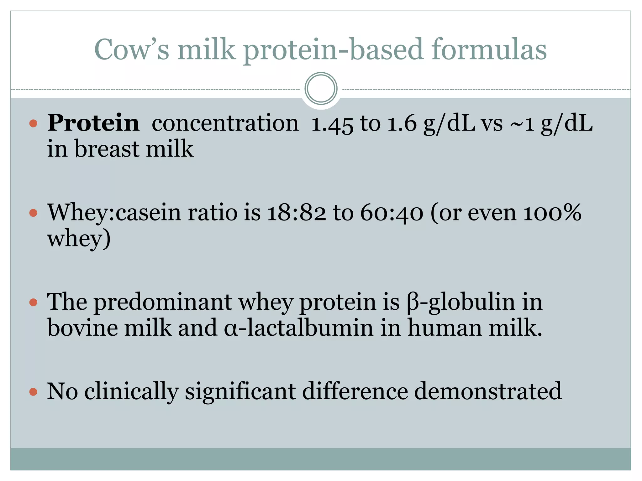 Cow’s milk protein-based formulas
 Protein concentration 1.45 to 1.6 g/dL vs ~1 g/dL
in breast milk
 Whey:casein ratio is 18:82 to 60:40 (or even 100%
whey)
 The predominant whey protein is β-globulin in
bovine milk and α-lactalbumin in human milk.
 No clinically significant difference demonstrated
 