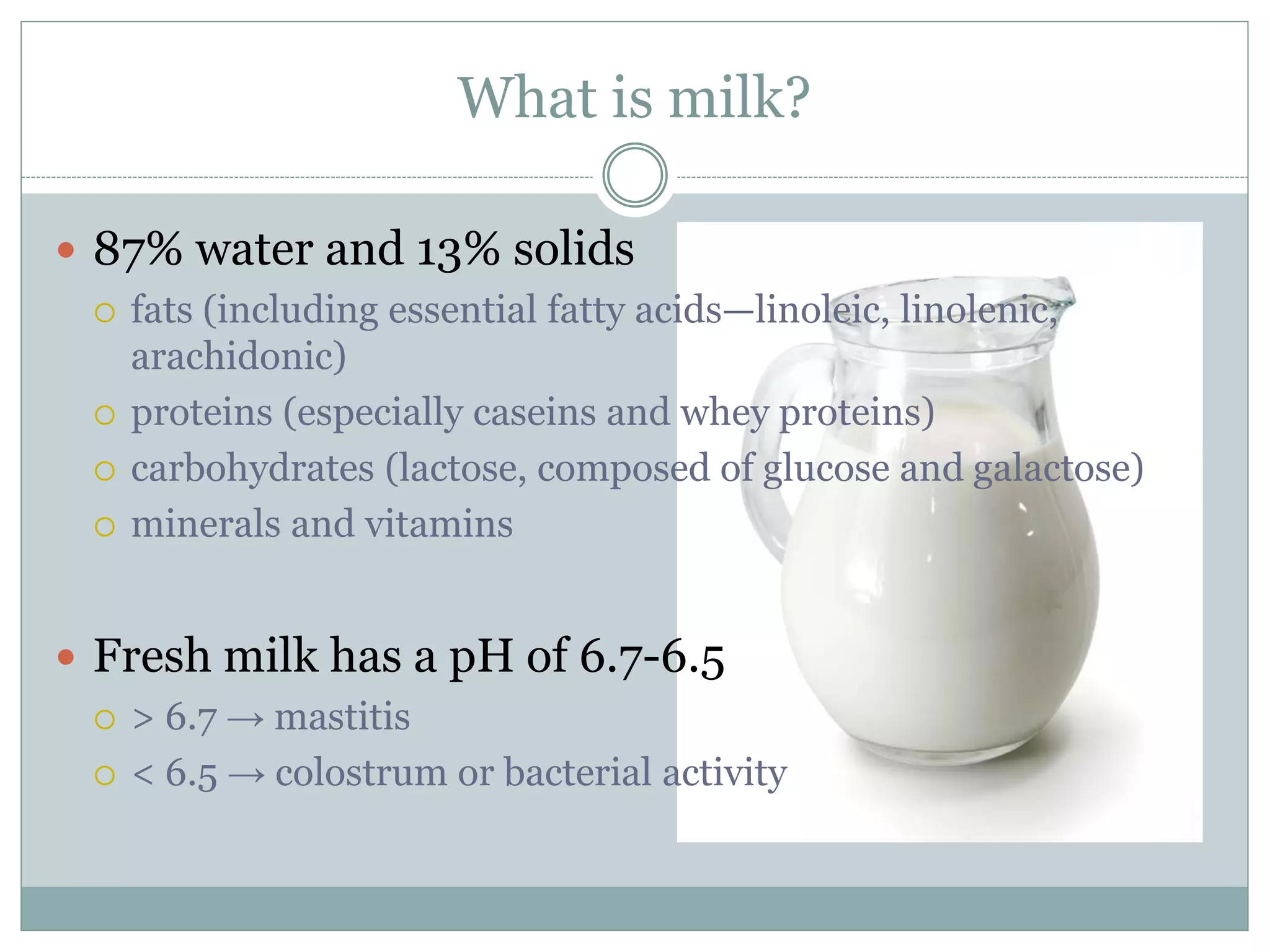 What is milk?
 87% water and 13% solids
 fats (including essential fatty acids—linoleic, linolenic,
arachidonic)
 proteins (especially caseins and whey proteins)
 carbohydrates (lactose, composed of glucose and galactose)
 minerals and vitamins
 Fresh milk has a pH of 6.7-6.5
 > 6.7 → mastitis
 < 6.5 → colostrum or bacterial activity
 