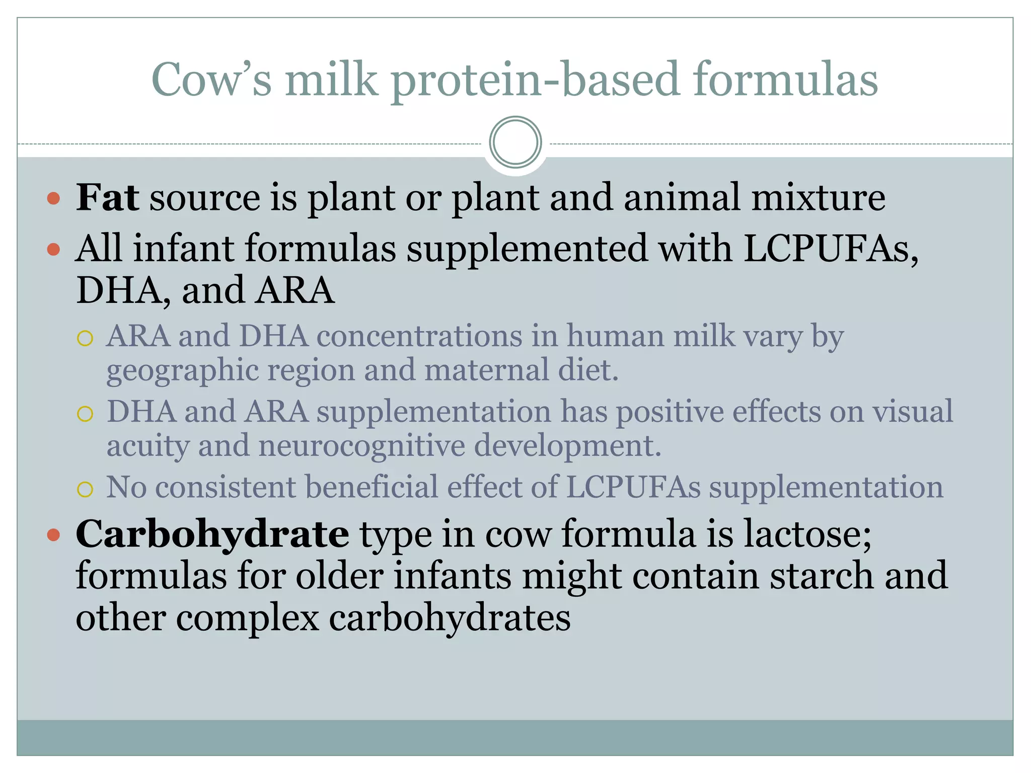Cow’s milk protein-based formulas
 Fat source is plant or plant and animal mixture
 All infant formulas supplemented with LCPUFAs,
DHA, and ARA
 ARA and DHA concentrations in human milk vary by
geographic region and maternal diet.
 DHA and ARA supplementation has positive effects on visual
acuity and neurocognitive development.
 No consistent beneficial effect of LCPUFAs supplementation
 Carbohydrate type in cow formula is lactose;
formulas for older infants might contain starch and
other complex carbohydrates
 