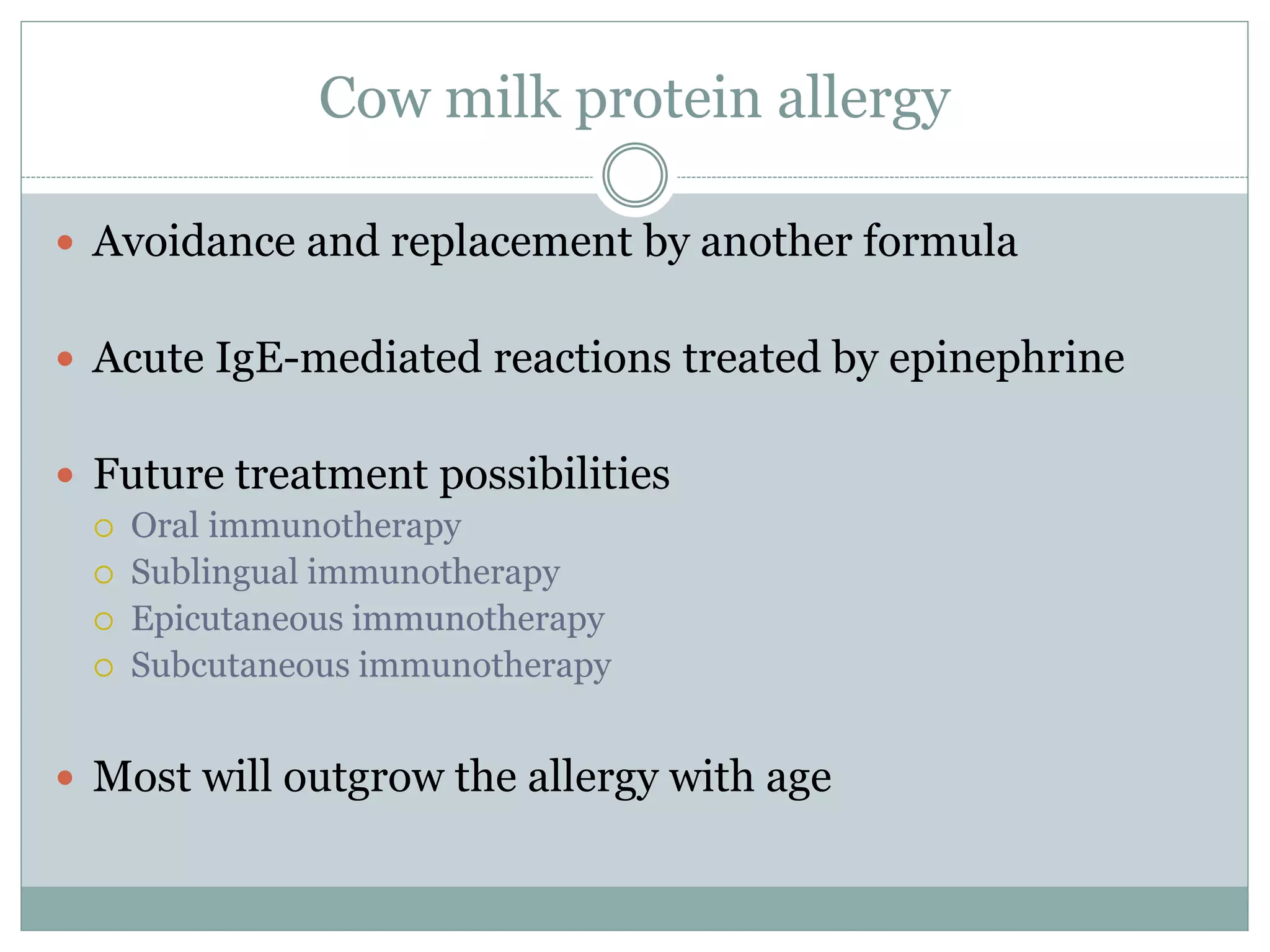 Cow milk protein allergy
 Avoidance and replacement by another formula
 Acute IgE-mediated reactions treated by epinephrine
 Future treatment possibilities
 Oral immunotherapy
 Sublingual immunotherapy
 Epicutaneous immunotherapy
 Subcutaneous immunotherapy
 Most will outgrow the allergy with age
 