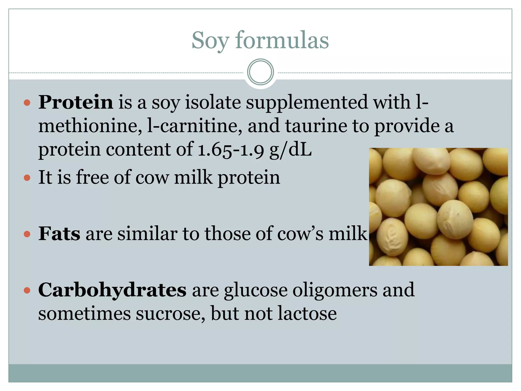 Soy formulas
 Protein is a soy isolate supplemented with l-
methionine, l-carnitine, and taurine to provide a
protein content of 1.65-1.9 g/dL
 It is free of cow milk protein
 Fats are similar to those of cow’s milk
 Carbohydrates are glucose oligomers and
sometimes sucrose, but not lactose
 