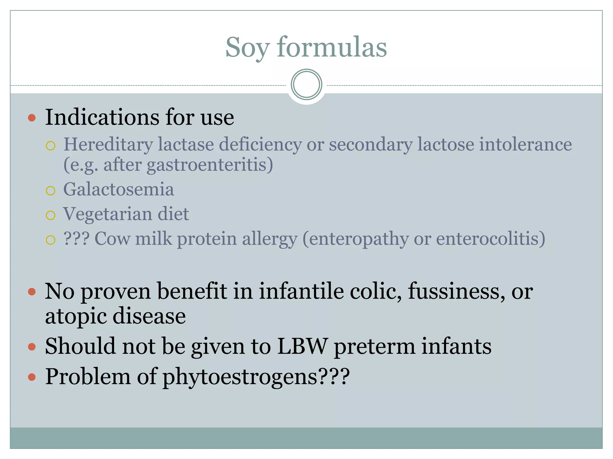 Soy formulas
 Indications for use
 Hereditary lactase deficiency or secondary lactose intolerance
(e.g. after gastroenteritis)
 Galactosemia
 Vegetarian diet
 ??? Cow milk protein allergy (enteropathy or enterocolitis)
 No proven benefit in infantile colic, fussiness, or
atopic disease
 Should not be given to LBW preterm infants
 Problem of phytoestrogens???
 