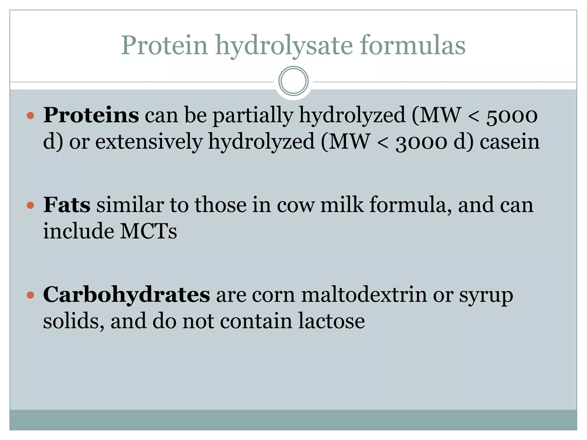 Protein hydrolysate formulas
 Proteins can be partially hydrolyzed (MW < 5000
d) or extensively hydrolyzed (MW < 3000 d) casein
 Fats similar to those in cow milk formula, and can
include MCTs
 Carbohydrates are corn maltodextrin or syrup
solids, and do not contain lactose
 