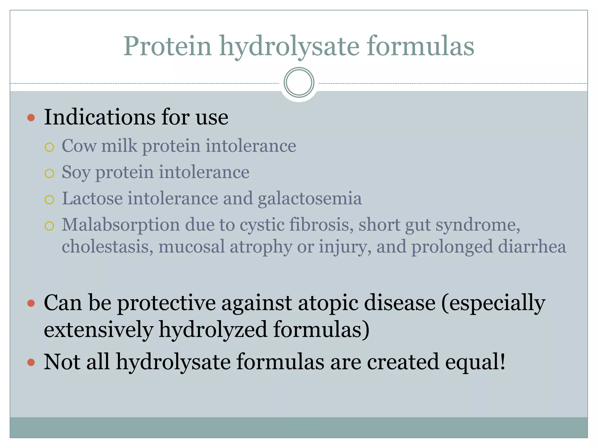 Protein hydrolysate formulas
 Indications for use
 Cow milk protein intolerance
 Soy protein intolerance
 Lactose intolerance and galactosemia
 Malabsorption due to cystic fibrosis, short gut syndrome,
cholestasis, mucosal atrophy or injury, and prolonged diarrhea
 Can be protective against atopic disease (especially
extensively hydrolyzed formulas)
 Not all hydrolysate formulas are created equal!
 